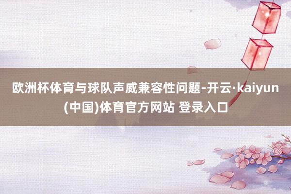 欧洲杯体育与球队声威兼容性问题-开云·kaiyun(中国)体育官方网站 登录入口