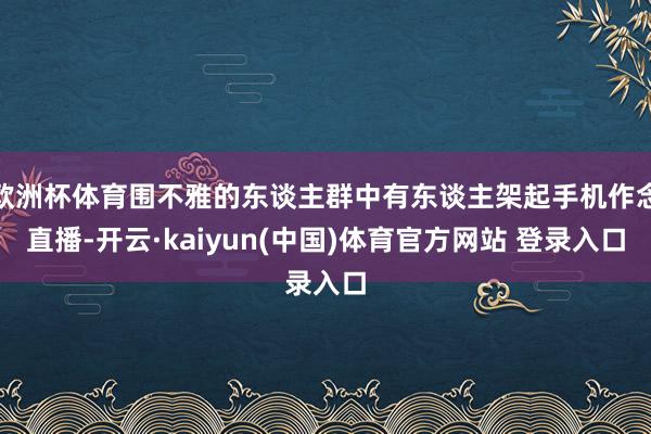 欧洲杯体育围不雅的东谈主群中有东谈主架起手机作念直播-开云·kaiyun(中国)体育官方网站 登录入口