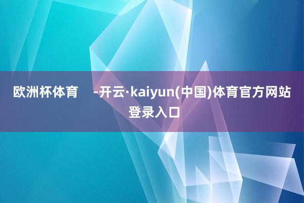 欧洲杯体育    -开云·kaiyun(中国)体育官方网站 登录入口