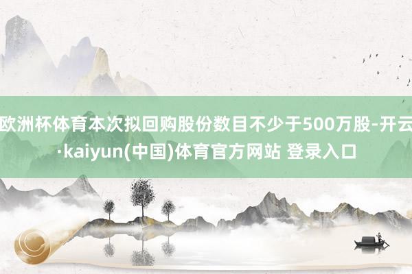 欧洲杯体育本次拟回购股份数目不少于500万股-开云·kaiyun(中国)体育官方网站 登录入口