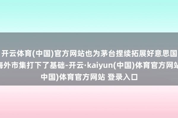 开云体育(中国)官方网站也为茅台捏续拓展好意思国市集乃至海外市集打下了基础-开云·kaiyun(中国)体育官方网站 登录入口