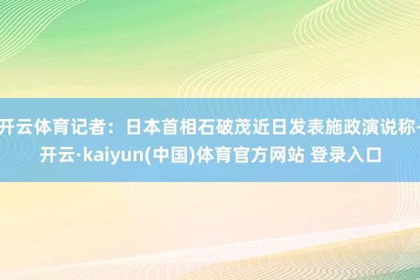 开云体育记者：日本首相石破茂近日发表施政演说称-开云·kaiyun(中国)体育官方网站 登录入口