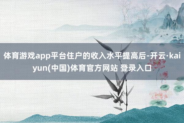 体育游戏app平台住户的收入水平提高后-开云·kaiyun(中国)体育官方网站 登录入口