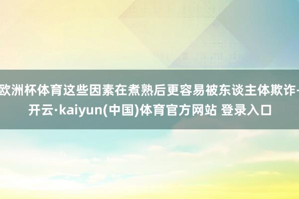 欧洲杯体育这些因素在煮熟后更容易被东谈主体欺诈-开云·kaiyun(中国)体育官方网站 登录入口