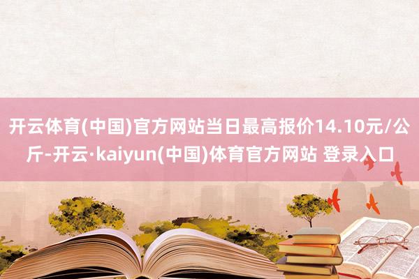 开云体育(中国)官方网站当日最高报价14.10元/公斤-开云·kaiyun(中国)体育官方网站 登录入口