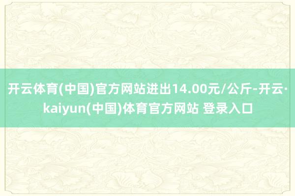 开云体育(中国)官方网站进出14.00元/公斤-开云·kaiyun(中国)体育官方网站 登录入口