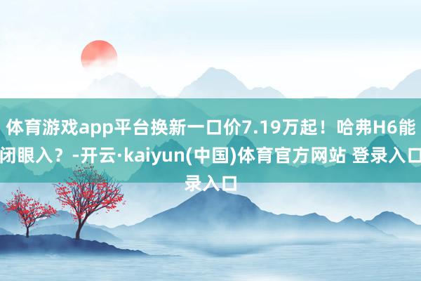 体育游戏app平台换新一口价7.19万起！哈弗H6能闭眼入？-开云·kaiyun(中国)体育官方网站 登录入口