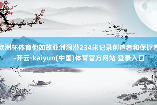 欧洲杯体育他如故亚洲洞潜234米记录创造者和保握者-开云·kaiyun(中国)体育官方网站 登录入口