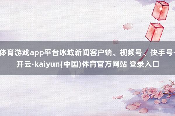 体育游戏app平台冰城新闻客户端、视频号、快手号-开云·ka