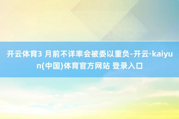 开云体育3 月前不详率会被委以重负-开云·kaiyun(中国
