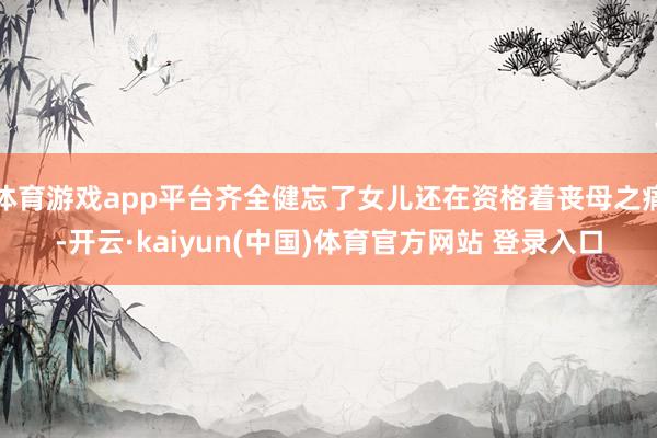 体育游戏app平台齐全健忘了女儿还在资格着丧母之痛-开云·k