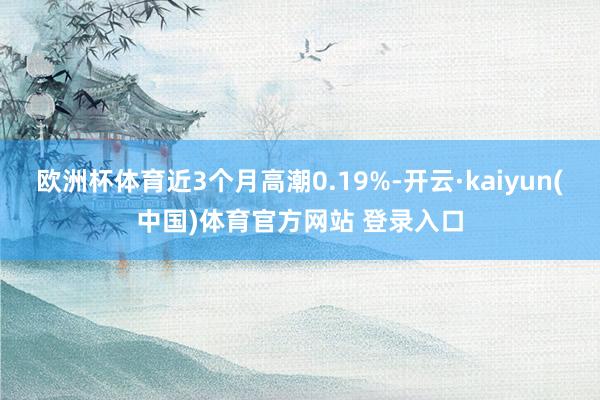 欧洲杯体育近3个月高潮0.19%-开云·kaiyun(中国)